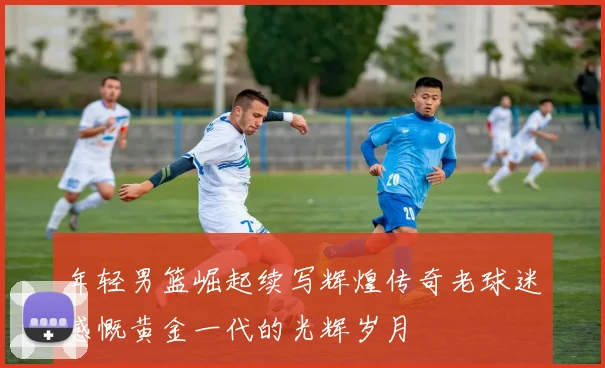 年轻男篮崛起续写辉煌传奇老球迷感慨黄金一代的光辉岁月
