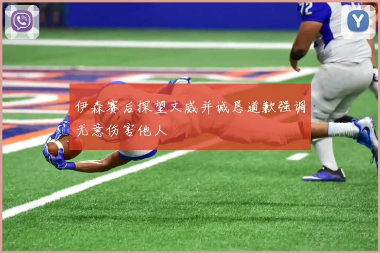 伊森赛后探望文威并诚恳道歉强调无意伤害他人