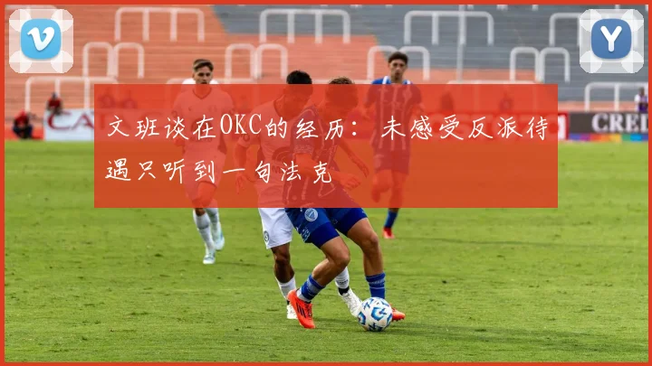 文班谈在OKC的经历：未感受反派待遇只听到一句法克