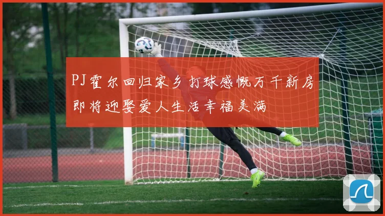 PJ霍尔回归家乡打球感慨万千新房即将迎娶爱人生活幸福美满