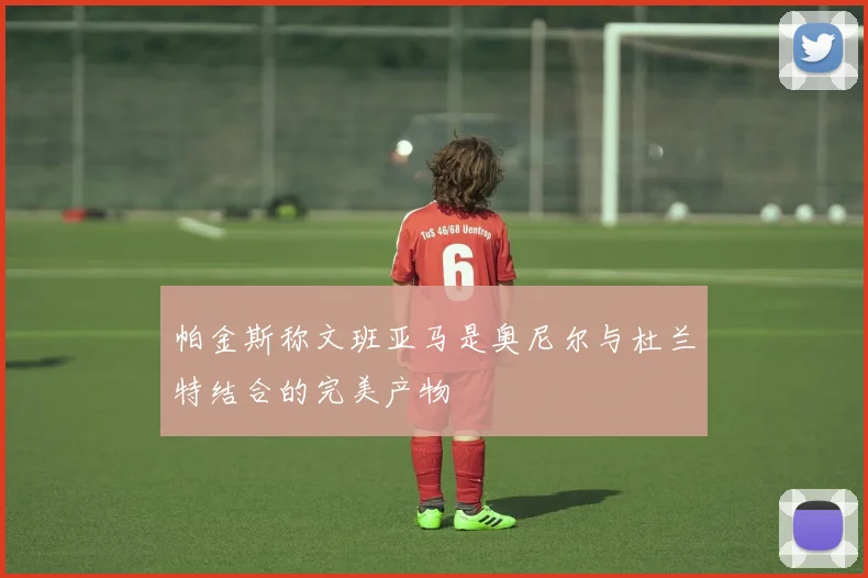 帕金斯称文班亚马是奥尼尔与杜兰特结合的完美产物