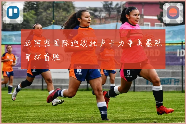 迈阿密国际迎战托卢卡力争美墨冠军杯首胜