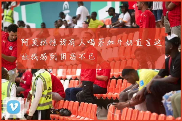 阿莫林惊讶有人喝茶加牛奶直言这让我感到困惑不已