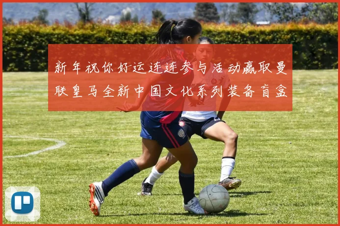 新年祝你好运连连参与活动赢取曼联皇马全新中国文化系列装备盲盒