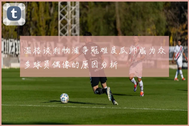 温格谈利物浦争冠难度瓜帅成为众多球员偶像的原因分析