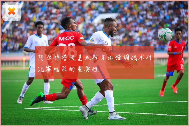阿尔特塔谈基米希言论强调战术对比赛结果的重要性