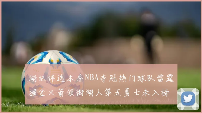 湖记评选本季NBA夺冠热门球队雷霆掘金火箭领衔湖人第五勇士未入榜单