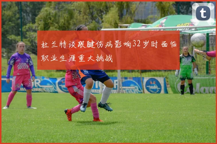 杜兰特谈跟腱伤病影响32岁时面临职业生涯重大挑战