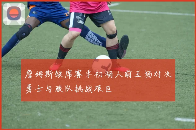 詹姆斯缺席赛季初湖人前五场对决勇士与狼队挑战艰巨