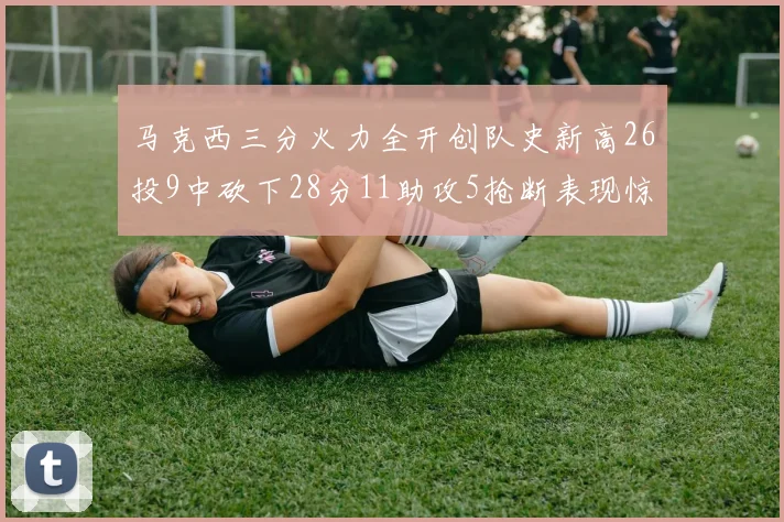 马克西三分火力全开创队史新高26投9中砍下28分11助攻5抢断表现惊艳