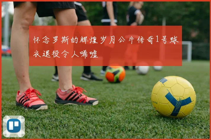 怀念罗斯的辉煌岁月公牛传奇1号球衣退役令人唏嘘