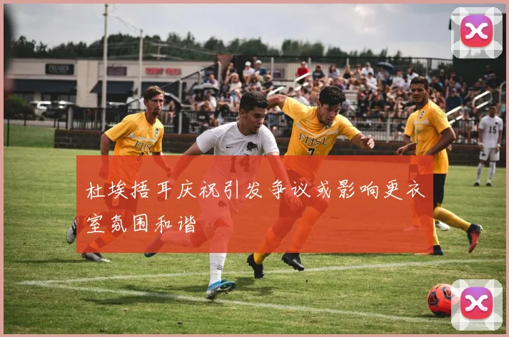 杜埃捂耳庆祝引发争议或影响更衣室氛围和谐