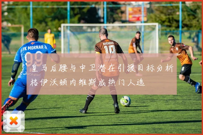 皇马后腰与中卫潜在引援目标分析格伊沃顿内维斯成热门人选