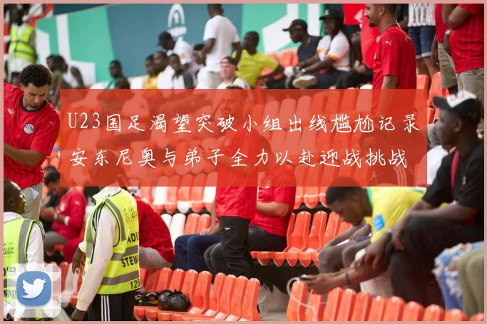 U23国足渴望突破小组出线尴尬记录安东尼奥与弟子全力以赴迎战挑战
