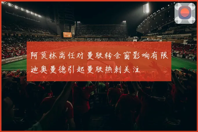 阿莫林离任对曼联转会窗影响有限迪奥曼德引起曼联热刺关注