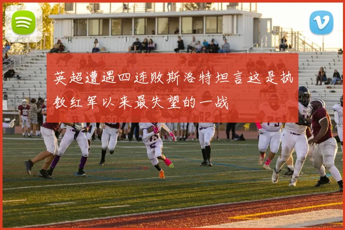 英超遭遇四连败斯洛特坦言这是执教红军以来最失望的一战