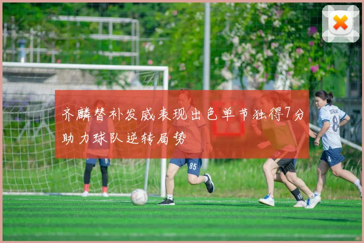 齐麟替补发威表现出色单节独得7分助力球队逆转局势