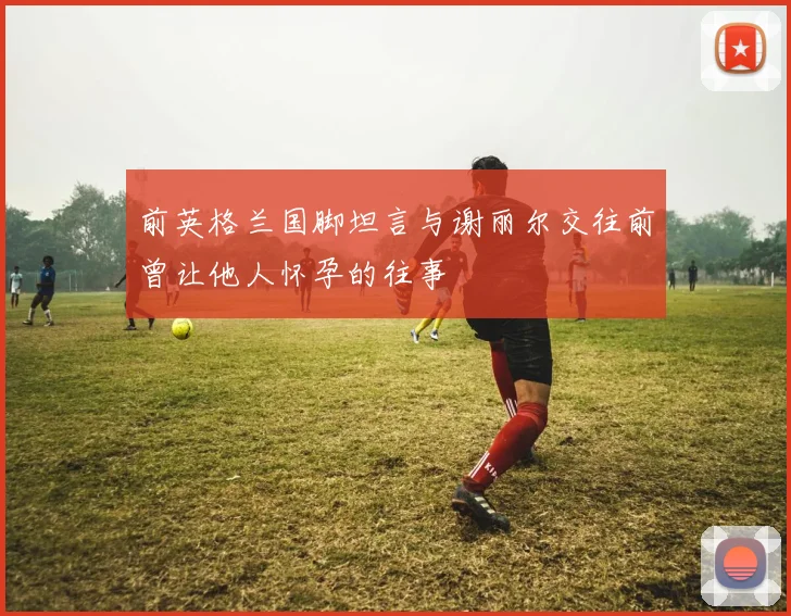 前英格兰国脚坦言与谢丽尔交往前曾让他人怀孕的往事