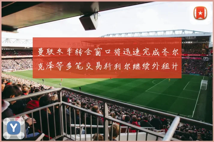 曼联冬季转会窗口将迅速完成齐尔克泽等多笔交易科利尔继续外租计划