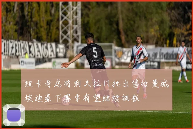 纽卡考虑将利夫拉门托出售给曼城埃迪豪下赛季有望继续执教