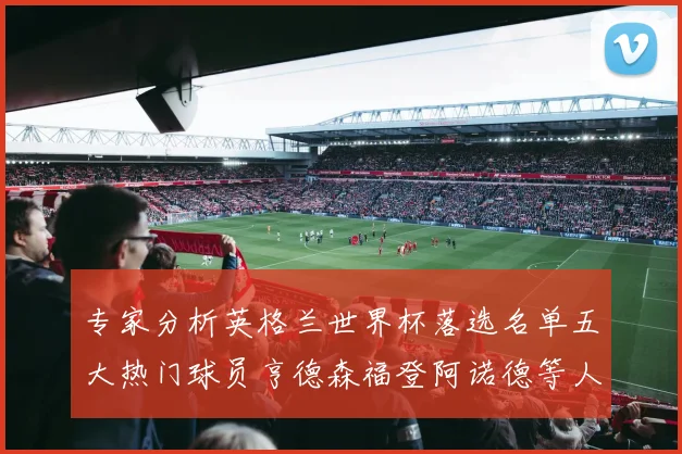 专家分析英格兰世界杯落选名单五大热门球员亨德森福登阿诺德等人引发热议