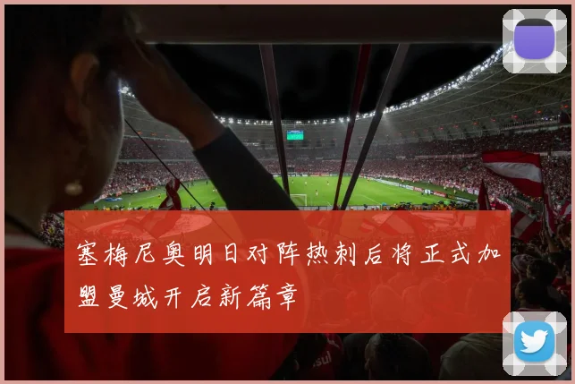 塞梅尼奥明日对阵热刺后将正式加盟曼城开启新篇章