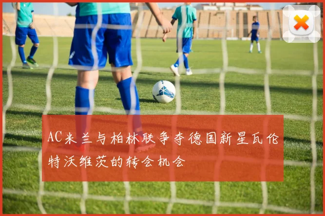AC米兰与柏林联争夺德国新星瓦伦特沃维茨的转会机会